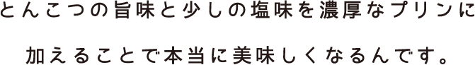 とんこつの旨味と少しの塩味を濃厚なプリンに加えることで本当に美味しくなるんです。