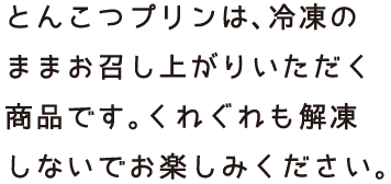 とんこつスープは、冷凍のままお召し上がりいただく商品です。くれぐれも解凍しないでお楽しみください。