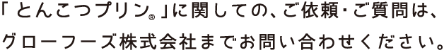 ［とんこつプリン」に関しましての、ご依頼・ご質問は、グローフーズ株式会社までお問い合わせください。