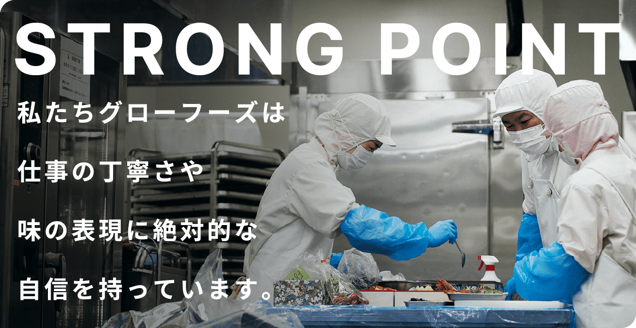 STRONG POINT 私たちグローフーズは仕事の丁寧さや味の表現に絶対的な自信を持っています。